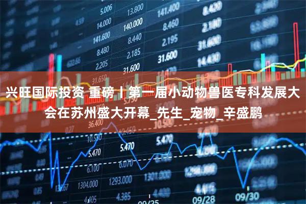 兴旺国际投资 重磅丨第一届小动物兽医专科发展大会在苏州盛大开幕_先生_宠物_辛盛鹏