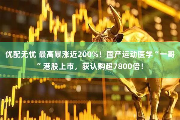 优配无忧 最高暴涨近200%！国产运动医学“一哥”港股上市，获认购超7800倍！