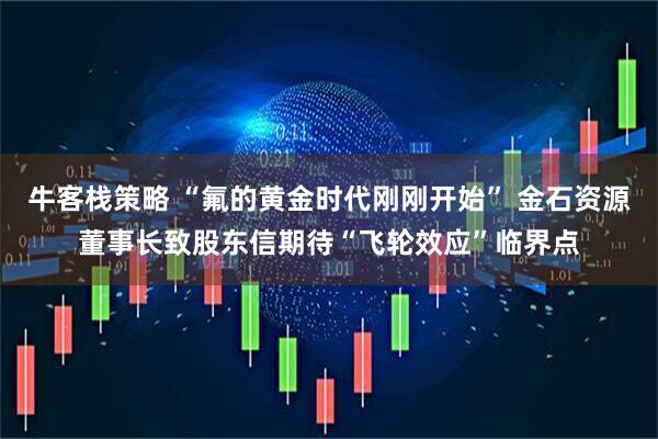 牛客栈策略 “氟的黄金时代刚刚开始” 金石资源董事长致股东信期待“飞轮效应”临界点