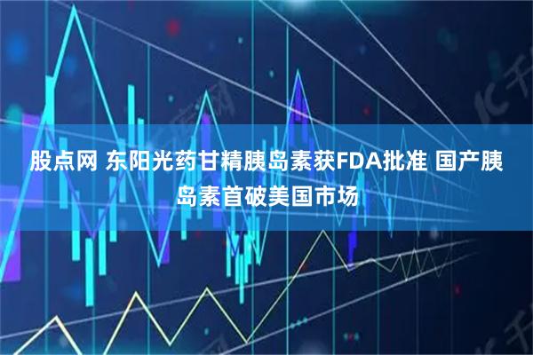 股点网 东阳光药甘精胰岛素获FDA批准 国产胰岛素首破美国市场